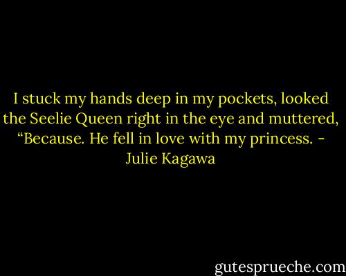 I stuck my hands deep in my pockets, looked the Seelie Queen right in the eye and muttered, “Because. He fell in love with my princess. - Julie Kagawa