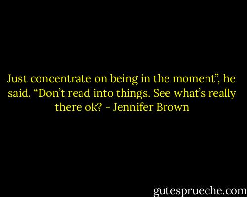 Just concentrate on being in the moment”, he said. “Don’t read into things. See what’s really there ok? - Jennifer Brown
