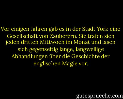 Vor einigen Jahren gab es in der Stadt York eine Gesellschaft von Zauberern. Sie trafen sich jeden dritten Mittwoch im Monat und lasen sich gegenseitig lange, langweilige Abhandlungen über die Geschichte der englischen Magie vor. - Susanna Clarke<