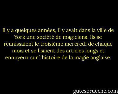 Il y a quelques années, il y avait dans la ville de York une société de magiciens. Ils se réunissaient le troisième mercredi de chaque mois et se lisaient des articles longs et ennuyeux sur l'histoire de la magie anglaise. - Susanna Clarke