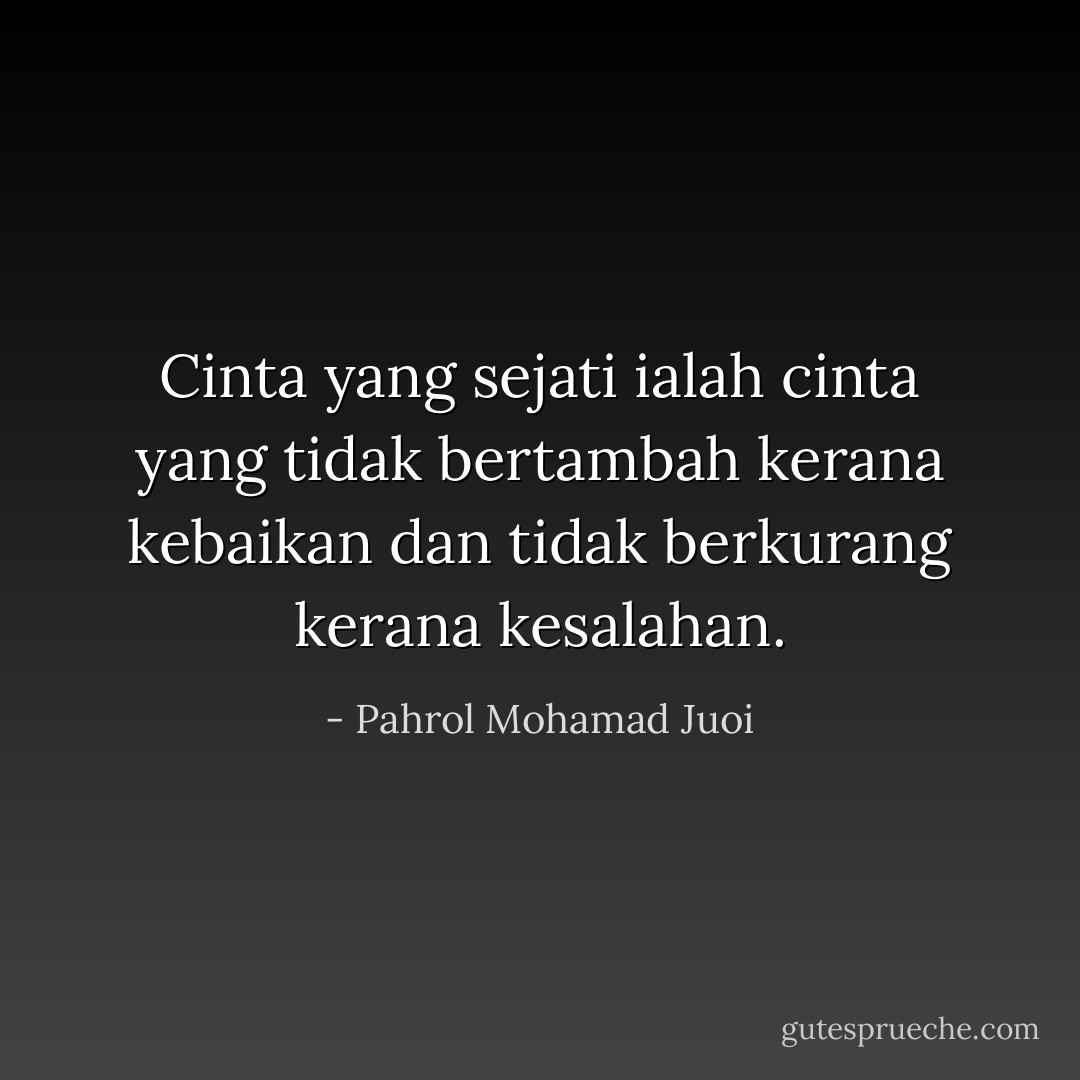 Cinta yang sejati ialah cinta yang tidak bertambah kerana kebaikan dan tidak berkurang kerana kesalahan. - Pahrol Mohamad Juoi