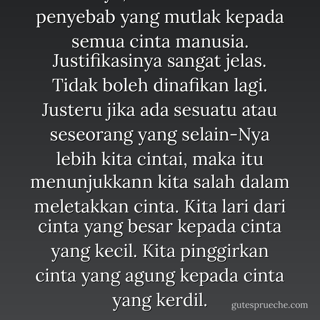 Ertinya, Allah itu adalah penyebab yang mutlak kepada semua cinta manusia. Justifikasinya sangat jelas. Tidak boleh dinafikan lagi. Justeru jika ada sesuatu atau seseorang yang selain-Nya lebih kita cintai, maka itu menunjukkann kita salah dalam meletakkan cinta. Kita lari dari cinta yang besar kepada cinta yang kecil. Kita pinggirkan cinta yang agung kepada cinta yang kerdil. - Pahrol Mohamad Juoi