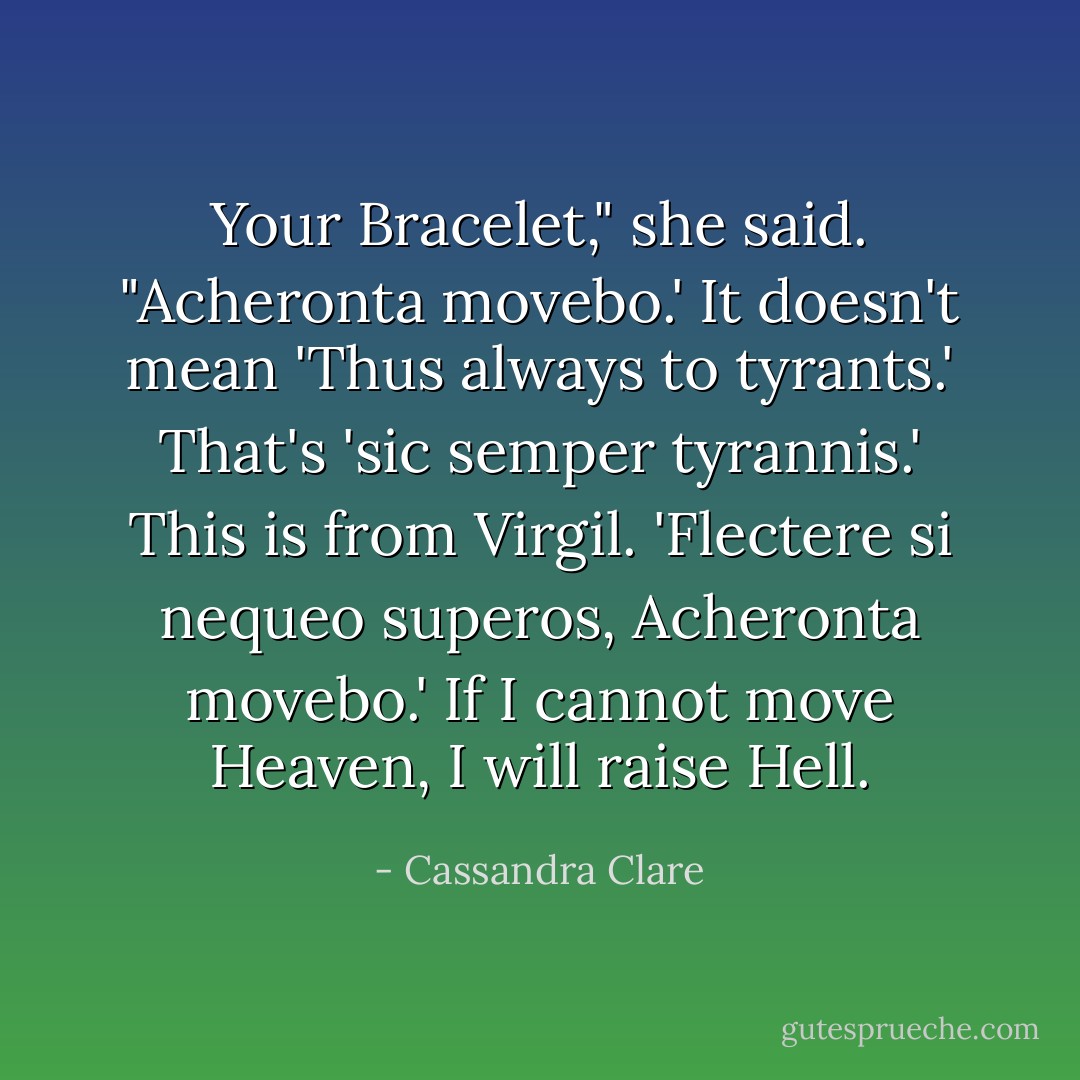 Your Bracelet," she said. "Acheronta movebo.' It doesn't mean 'Thus always to tyrants.' That's 'sic semper tyrannis.' This is from Virgil. 'Flectere si nequeo superos, Acheronta movebo.' If I cannot move Heaven, I will raise Hell. - Cassandra Clare