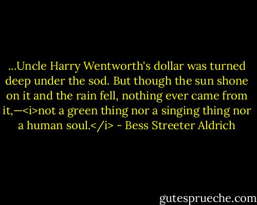 ...Uncle Harry Wentworth's dollar was turned deep under the sod. But though the sun shone on it and the rain fell, nothing ever came from it,—<i>not a green thing nor a singing thing nor a human soul.</i> - Bess Streeter Aldrich