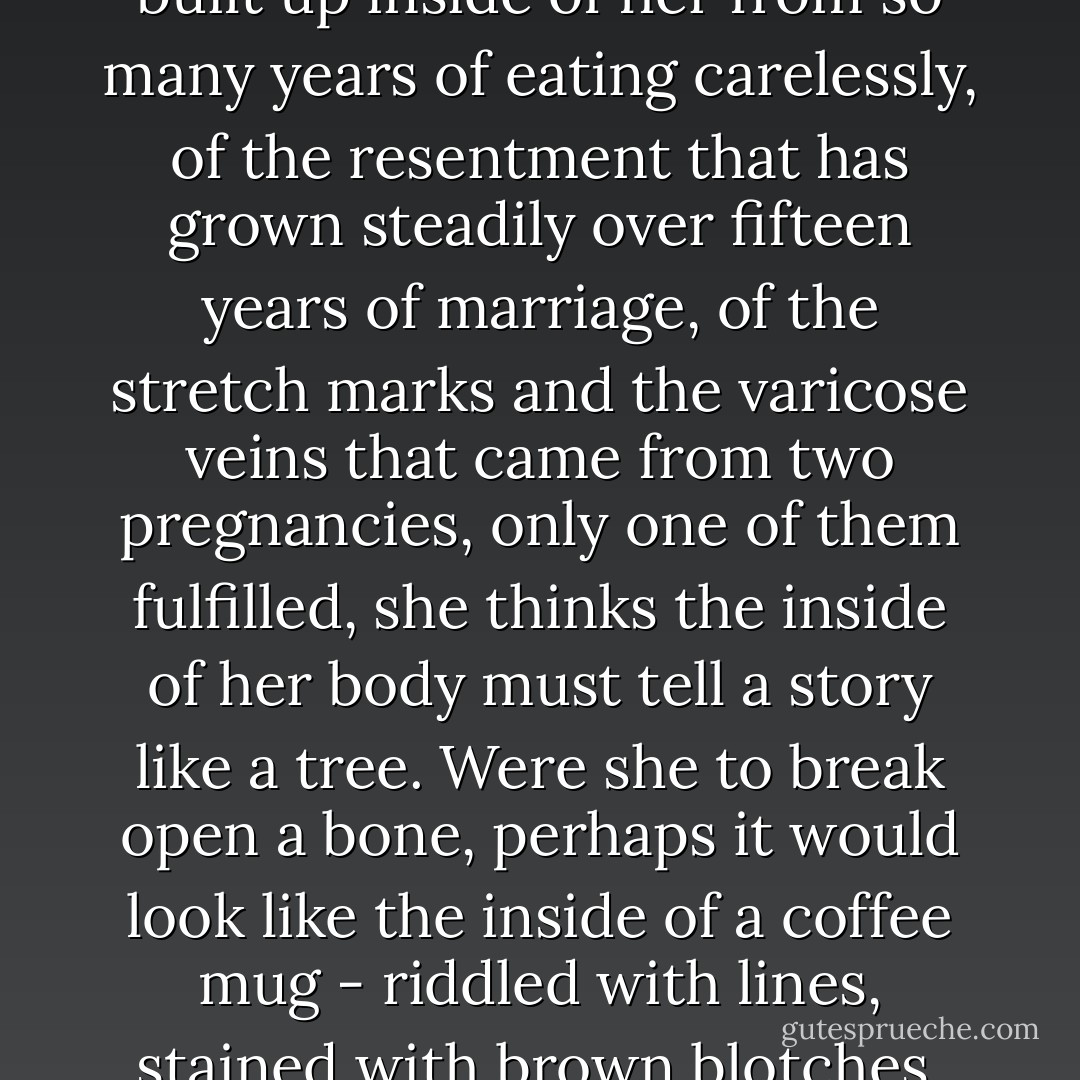 When she thinks of the toxins built up inside of her from so many years of eating carelessly, of the resentment that has grown steadily over fifteen years of marriage, of the stretch marks and the varicose veins that came from two pregnancies, only one of them fulfilled, she thinks the inside of her body must tell a story like a tree. Were she to break open a bone, perhaps it would look like the inside of a coffee mug - riddled with lines, stained with brown blotches. - Benjamin Percy