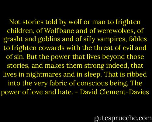 Not stories told by wolf or man to frighten children, of Wolfbane and of werewolves, of grasht and goblins and of silly vampires, fables to frighten cowards with the threat of evil and of sin. But the power that lives beyond those stories, and makes them strong indeed, that lives in nightmares and in sleep. That is ribbed into the very fabric of conscious being. The power of love and hate. - David Clement-Davies