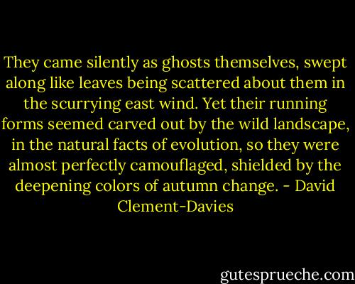 They came silently as ghosts themselves, swept along like leaves being scattered about them in the scurrying east wind. Yet their running forms seemed carved out by the wild landscape, in the natural facts of evolution, so they were almost perfectly camouflaged, shielded by the deepening colors of autumn change. - David Clement-Davies
