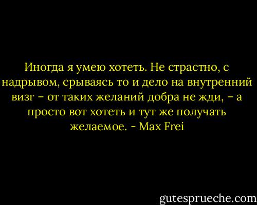 Иногда я умею хотеть. Не страстно, с надрывом, срываясь то и дело на внутренний визг – от таких желаний добра не жди, – а просто вот хотеть и тут же получать желаемое. - Max Frei