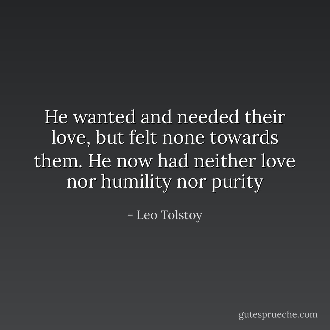He wanted and needed their love, but felt none towards them. He now had neither love nor humility nor purity - Leo Tolstoy