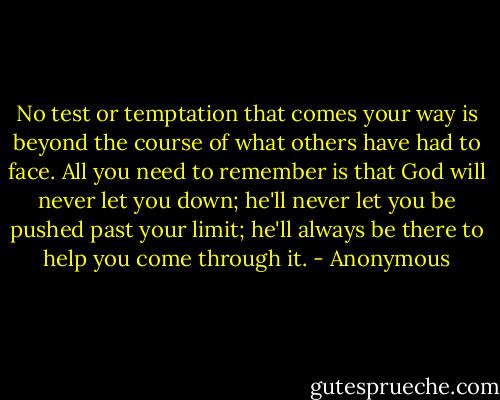 No test or temptation that comes your way is beyond the course of what others have had to face. All you need to remember is that God will never let you down; he'll never let you be pushed past your limit; he'll always be there to help you come through it. - Anonymous