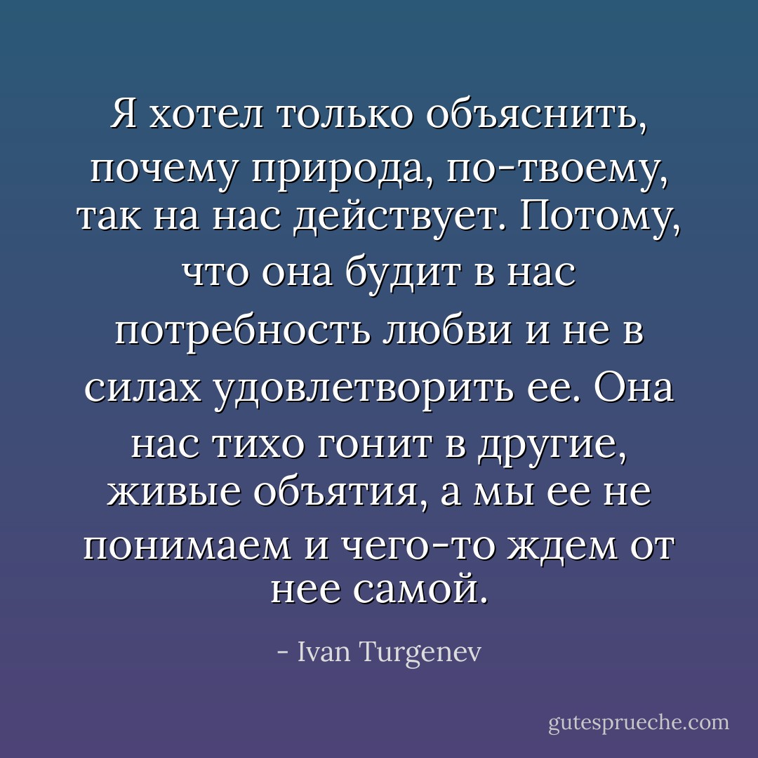 Я хотел только объяснить, почему природа, по-твоему, так на нас действует. Потому, что она будит в нас потребность любви и не в силах удовлетворить ее. Она нас тихо гонит в другие, живые объятия, а мы ее не понимаем и чего-то ждем от нее самой. - Ivan Turgenev