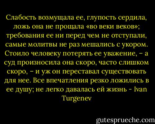 Слабость возмущала ее, глупость сердила, ложь она не прощала «во веки веков»; требования ее ни перед чем не отступали, самые молитвы не раз мешались с укором. Стоило человеку потерять ее уважение, – а суд произносила она скоро, часто слишком скоро, – и уж он переставал существовать для нее. Все впечатления резко ложились в ее душу; не легко давалась ей жизнь - Ivan Turgenev