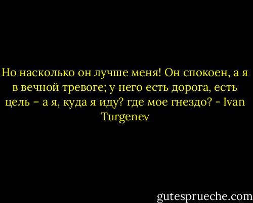 Но насколько он лучше меня! Он спокоен, а я в вечной тревоге; у него есть дорога, есть цель – а я, куда я иду? где мое гнездо? - Ivan Turgenev