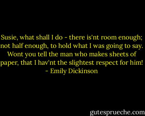 Susie, what shall I do - there is'nt room enough; not half enough, to hold what I was going to say. Wont you tell the man who makes sheets of paper, that I hav'nt the slightest respect for him! - Emily Dickinson