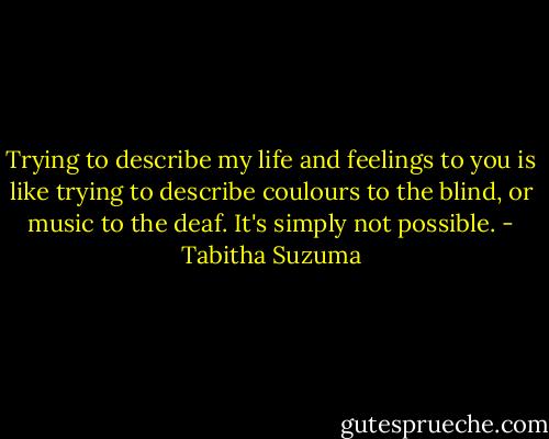 Trying to describe my life and feelings to you is like trying to describe coulours to the blind, or music to the deaf. It's simply not possible. - Tabitha Suzuma