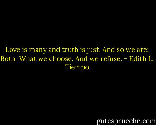 Love is many and truth is just,<br />And so we are; Both <br />What we choose,<br />And we refuse. - Edith L. Tiempo