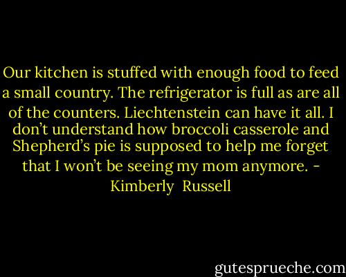 Our kitchen is stuffed with enough food to feed a small country. The refrigerator is full as are all of the counters. Liechtenstein can have it all. I don’t understand how broccoli casserole and Shepherd’s pie is supposed to help me forget that I won’t be seeing my mom anymore. - Kimberly  Russell
