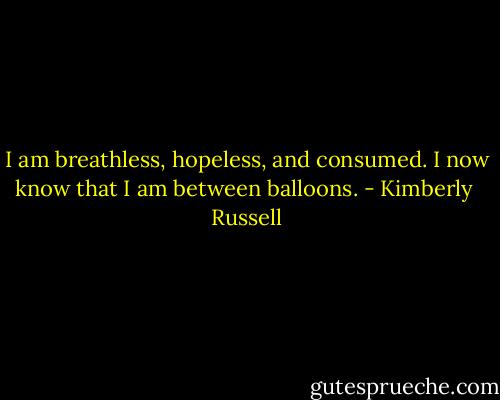 I am breathless, hopeless, and consumed. I now know that I am between balloons. - Kimberly  Russell