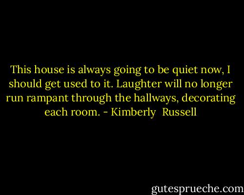 This house is always going to be quiet now, I should get used to it. Laughter will no longer run rampant through the hallways, decorating each room. - Kimberly  Russell