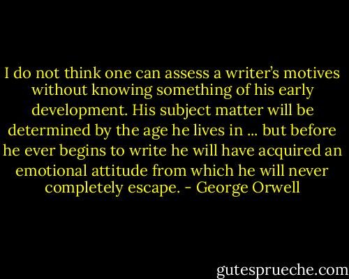 I do not think one can assess a writer’s motives without knowing something of his early development. His subject matter will be determined by the age he lives in ... but before he ever begins to write he will have acquired an emotional attitude from which he will never completely escape. - George Orwell