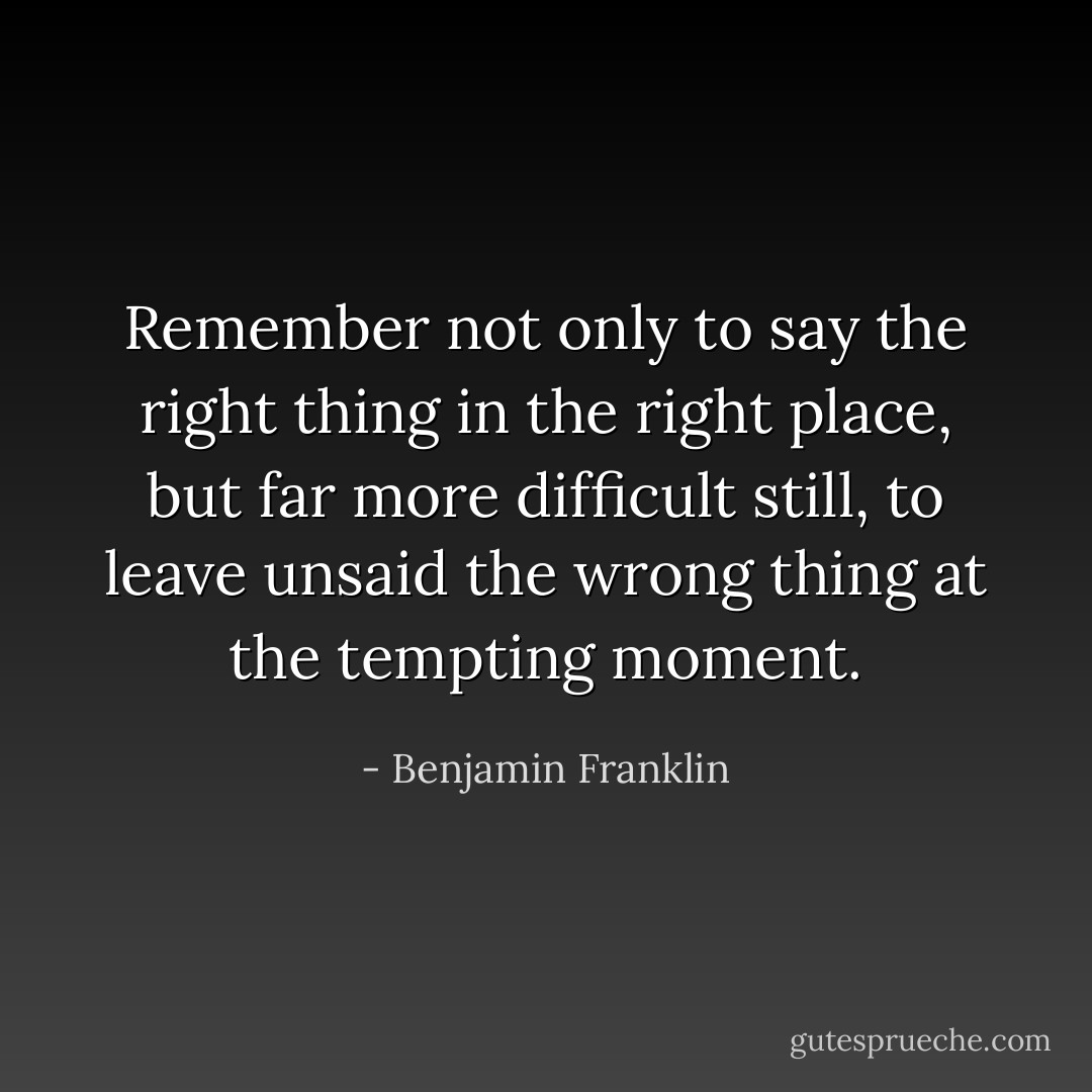 Remember not only to say the right thing in the right place, but far more difficult still, to leave unsaid the wrong thing at the tempting moment. - Benjamin Franklin