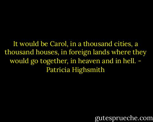 It would be Carol, in a thousand cities, a thousand houses, in foreign lands where they would go together, in heaven and in hell. - Patricia Highsmith