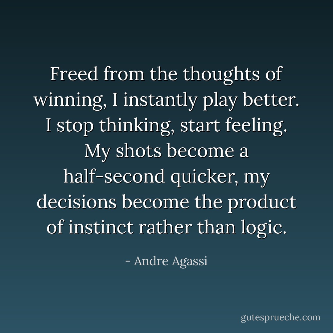Freed from the thoughts of winning, I instantly play better. I stop thinking, start feeling. My shots become a half-second quicker, my decisions become the product of instinct rather than logic. - Andre Agassi