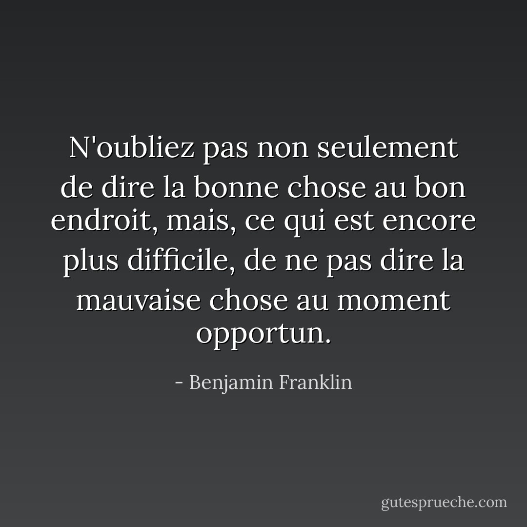 N'oubliez pas non seulement de dire la bonne chose au bon endroit, mais, ce qui est encore plus difficile, de ne pas dire la mauvaise chose au moment opportun. - Benjamin Franklin
