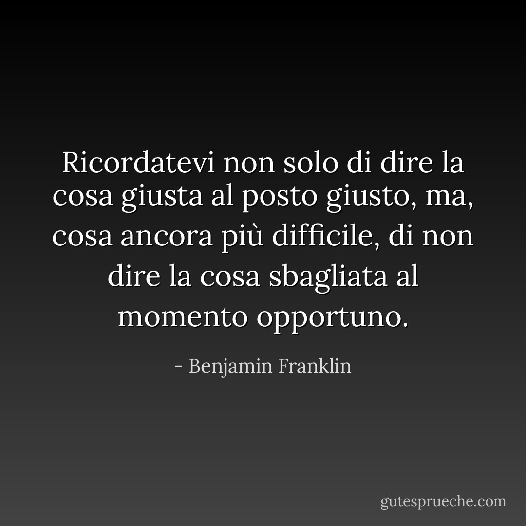 Ricordatevi non solo di dire la cosa giusta al posto giusto, ma, cosa ancora più difficile, di non dire la cosa sbagliata al momento opportuno. - Benjamin Franklin