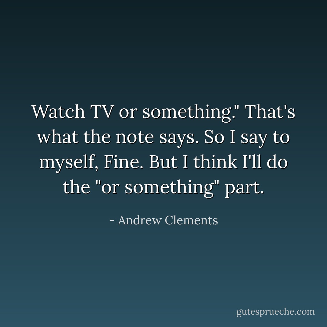 Watch TV or something." That's what the note says.<br />So I say to myself, Fine. But I think I'll do the "or something" part. - Andrew Clements