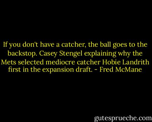 If you don't have a catcher, the ball goes to the backstop. Casey Stengel explaining why the Mets selected mediocre catcher Hobie Landrith first in the expansion draft. - Fred McMane