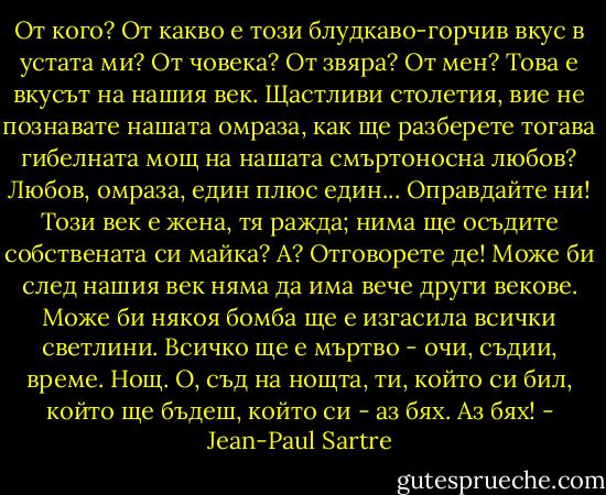 От кого? От какво е този блудкаво-горчив вкус в устата ми? От човека? От звяра? От мен? Това е вкусът на нашия век. Щастливи столетия, вие не познавате нашата омраза, как ще разберете тогава гибелната мощ на нашата смъртоносна любов? Любов, омраза, един плюс един... Оправдайте ни! Този век е жена, тя ражда; нима ще осъдите собствената си майка? А? Отговорете де! Може би след нашия век няма да има вече други векове. Може би някоя бомба ще е изгасила всички светлини. Всичко ще е мъртво - очи, съдии, време. Нощ. О, съд на нощта, ти, който си бил, който ще бъдеш, който си - аз бях. Аз бях! - Jean-Paul Sartre