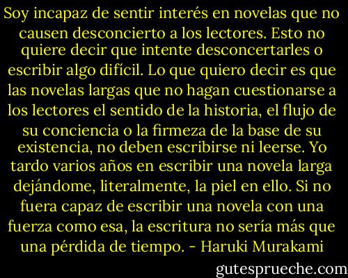 Soy incapaz de sentir interés en novelas que no causen desconcierto a los lectores. Esto no quiere decir que intente desconcertarles o escribir algo difícil. Lo que quiero decir es que las novelas largas que no hagan cuestionarse a los lectores el sentido de la historia, el flujo de su conciencia o la firmeza de la base de su existencia, no deben escribirse ni leerse. Yo tardo varios años en escribir una novela larga dejándome, literalmente, la piel en ello. Si no fuera capaz de escribir una novela con una fuerza como esa, la escritura no sería más que una pérdida de tiempo. - Haruki Murakami