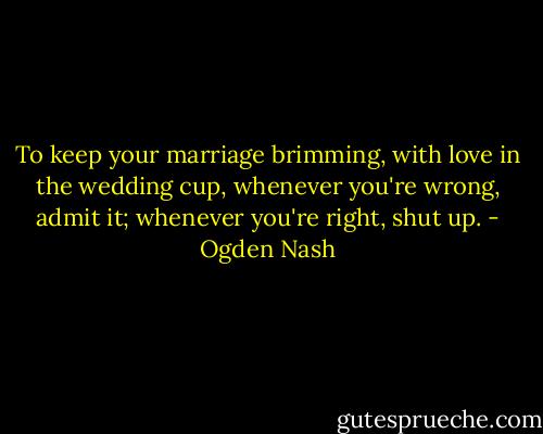 To keep your marriage brimming, with love in the wedding cup, whenever you're wrong, admit it; whenever you're right, shut up. - Ogden Nash