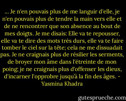 ... Je n'en pouvais plus de me languir d'elle, je n'en pouvais plus de tendre la main vers elle et de ne rencontrer que son absence au bout de mes doigts. Je me disais: Elle va te repousser, elle va te dire des mots très durs, elle va te faire tomber le ciel sur la tête; cela ne me dissuadait pas. Je ne craignais plus de résilier les serments, de broyer mon âme dans l'étreinte de mon poing; je ne craignais plus d'offenser les dieux, d'incarner l'opprobre jusqu’à la fin des âges. - Yasmina Khadra