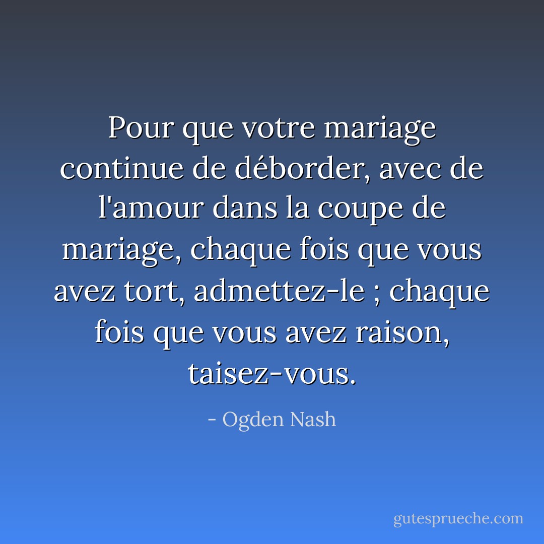 Pour que votre mariage continue de déborder, avec de l'amour dans la coupe de mariage, chaque fois que vous avez tort, admettez-le ; chaque fois que vous avez raison, taisez-vous. - Ogden Nash