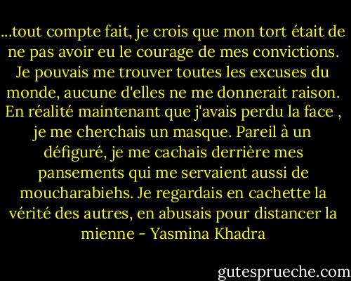 ...tout compte fait, je crois que mon tort était de ne pas avoir eu le courage de mes convictions. Je pouvais me trouver toutes les excuses du monde, aucune d'elles ne me donnerait raison. En réalité maintenant que j'avais perdu la face , je me cherchais un masque. Pareil à un défiguré, je me cachais derrière mes pansements qui me servaient aussi de moucharabiehs. Je regardais en cachette la vérité des autres, en abusais pour distancer la mienne - Yasmina Khadra
