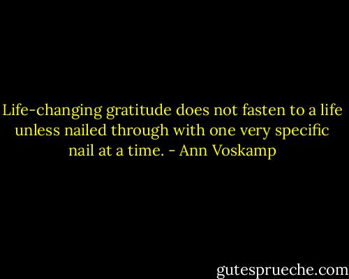 Life-changing gratitude does not fasten to a life unless nailed through with one very specific nail at a time. - Ann Voskamp