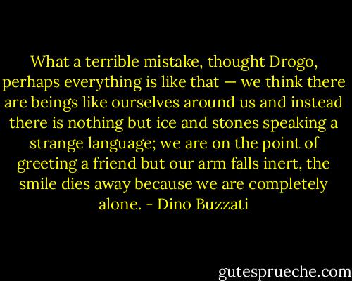 What a terrible mistake, thought Drogo, perhaps everything is like that — we think there are beings like ourselves around us and instead there is nothing but ice and stones speaking a strange language; we are on the point of greeting a friend but our arm falls inert, the smile dies away because we are completely alone. - Dino Buzzati