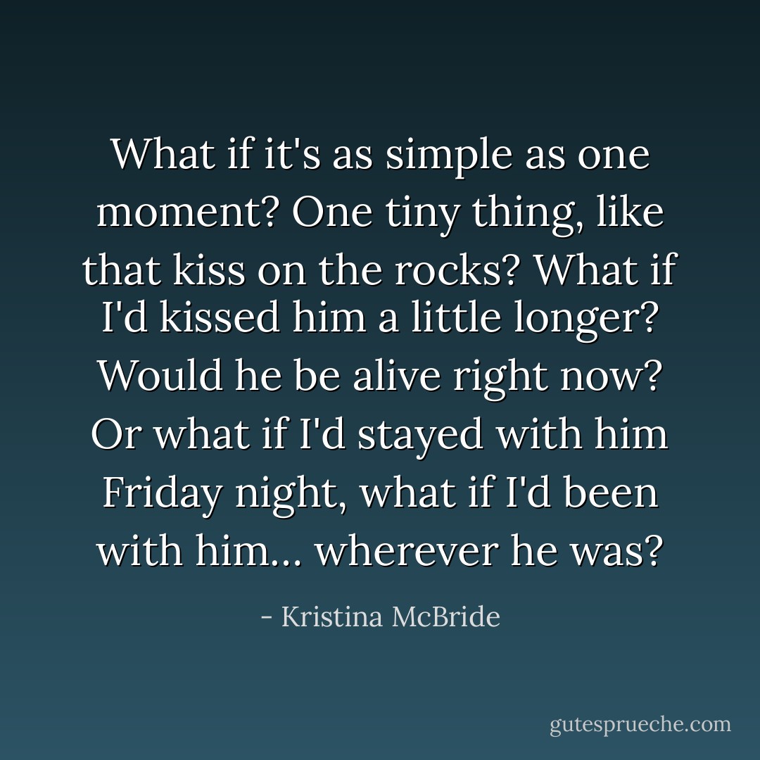 What if it's as simple as one moment? One tiny thing, like that kiss on the rocks? What if I'd kissed him a little longer? Would he be alive right now? Or what if I'd stayed with him Friday night, what if I'd been with him… wherever he was? - Kristina McBride