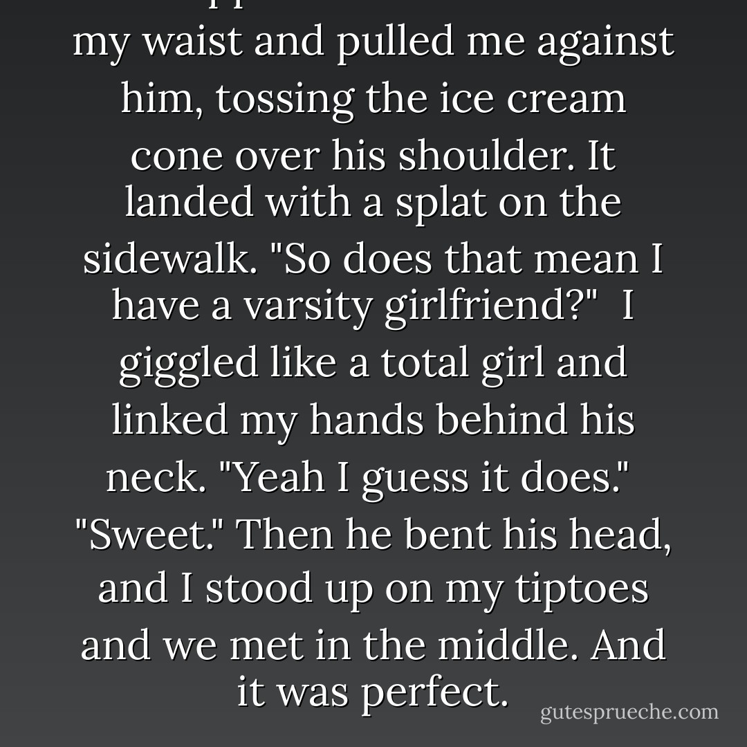 He slipped his hands around my waist and pulled me against him, tossing the ice cream cone over his shoulder. It landed with a splat on the sidewalk. "So does that mean I have a varsity girlfriend?"<br /><br />I giggled like a total girl and linked my hands behind his neck. "Yeah I guess it does."<br /><br />"Sweet." Then he bent his head, and I stood up on my tiptoes and we met in the middle. And it was perfect. - Stephie Davis