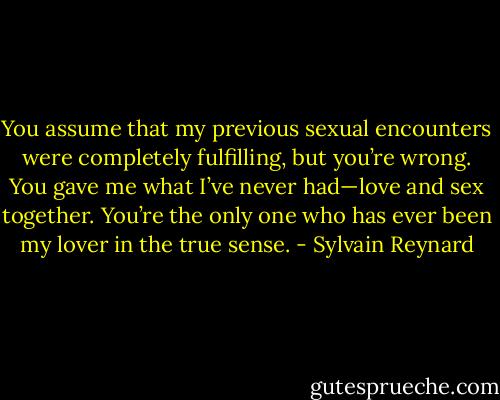 You assume that my previous sexual encounters were completely fulfilling, but you’re wrong. You gave me what I’ve never had—love and sex together. You’re the only one who has ever been my lover in the true sense. - Sylvain Reynard