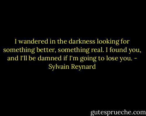I wandered in the darkness looking for something better, something real. I found you, and I'll be damned if I'm going to lose you. - Sylvain Reynard