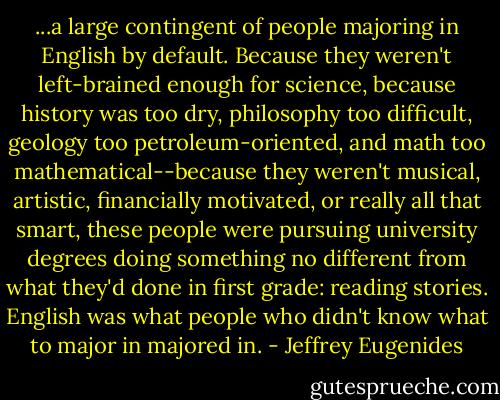 ...a large contingent of people majoring in English by default. Because they weren't left-brained enough for science, because history was too dry, philosophy too difficult, geology too petroleum-oriented, and math too mathematical--because they weren't musical, artistic, financially motivated, or really all that smart, these people were pursuing university degrees doing something no different from what they'd done in first grade: reading stories. English was what people who didn't know what to major in majored in. - Jeffrey Eugenides