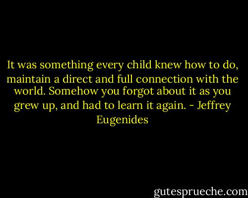 It was something every child knew how to do, maintain a direct and full connection with the world. Somehow you forgot about it as you grew up, and had to learn it again. - Jeffrey Eugenides