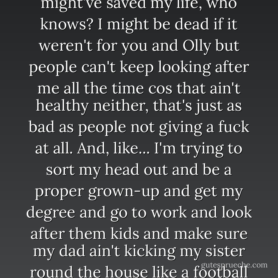 Everyone always knows what they're doing," he says abruptly, still not looking up from his hands, the little plastic pot and the old tattoo and the new white dressing on his left wrist. "You know what you're doing, you got your work and your friends and everything and miserable headfucky little teenage girly boys think you're amazing and, I don't know, you might've saved my life, who knows? I might be dead if it weren't for you and Olly but people can't keep looking after me all the time cos that ain't healthy neither, that's just as bad as people not giving a fuck at all. And, like... I'm trying to sort my head out and be a proper grown-up and get my degree and go to work and look after them kids and make sure my dad ain't kicking my sister round the house like a football but it's just so hard all the time, and I know I ain't got no right to complain cos that's just life, ain't it? Everyone's the same, least I ain't got money worries or nothing. I just don't know what I'm doing, everything's too hard. I can try and try forever but I can't be good enough for no one so what the fuck's the point? - Richard Rider