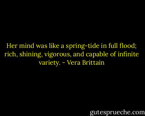 Her mind was like a spring-tide in full flood; rich, shining, vigorous, and capable of infinite variety. - Vera Brittain