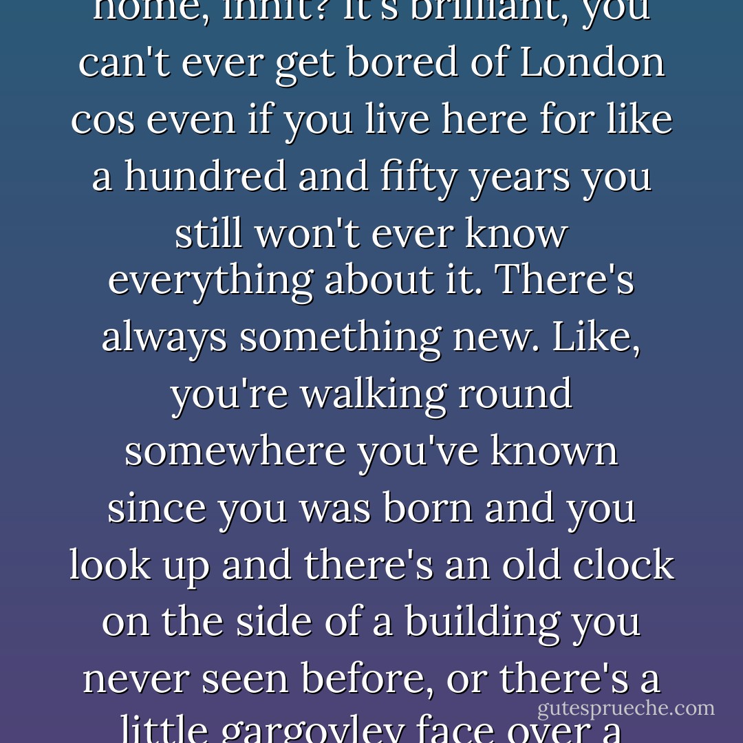 I like walking round London at night, I do it all the time. Not for no reason, just cos... it's home, innit? It's brilliant, you can't ever get bored of London cos even if you live here for like a hundred and fifty years you still won't ever know everything about it. There's always something new. Like, you're walking round somewhere you've known since you was born and you look up and there's an old clock on the side of a building you never seen before, or there's a little gargoyley face over a window or something. Don't you think it's cool? - Richard Rider