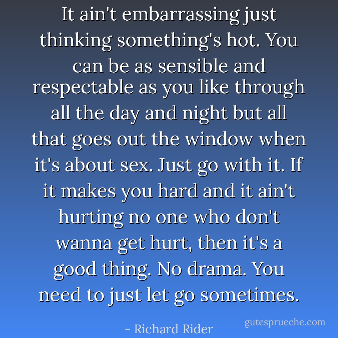 It ain't embarrassing just thinking something's hot. You can be as sensible and respectable as you like through all the day and night but all that goes out the window when it's about sex. Just go with it. If it makes you hard and it ain't hurting no one who don't wanna get hurt, then it's a good thing. No drama. You need to just let go sometimes. - Richard Rider