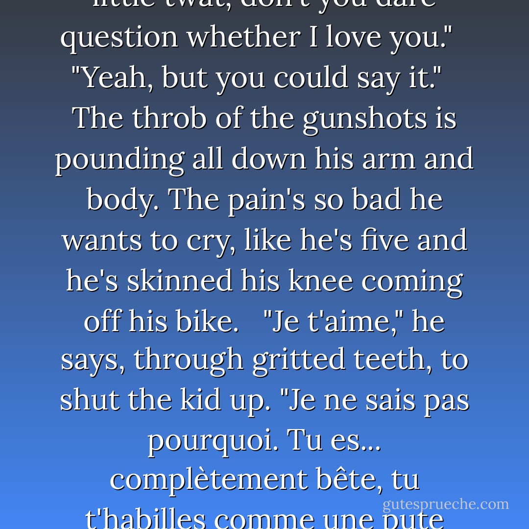 Valentine clears his throat. "So. Why can't you just say it?" <br /> "Say what?" <br /> "You <i>know</i> what." <br /> "It's hardly the time or place."<br /> "It is if you're dying." <br /> "I can't." <br /> "You're a dick. Just fucking <i>say</i> it!" <br /> "I <i>can't</i>! I'm... English." <br /> "What am I, a Martian? I say it all the time. I know you love me, why can't you say it?" <br /> "If you know, then why do I have to?" <br /> "You're missing the point a bit." <br /> "I took your bullet, you little twat, don't you dare question whether I love you." <br /> "Yeah, but you could <i>say</i> it." <br /> The throb of the gunshots is pounding all down his arm and body. The pain's so bad he wants to cry, like he's five and he's skinned his knee coming off his bike. <br /> "Je t'aime," he says, through gritted teeth, to shut the kid up. "Je ne sais pas pourquoi. Tu es... complètement bête, tu t'habilles comme une pute travestie, je <i>hais</i> ta musique, tu es fou, tu me rends fou, mais je suis fou de <i>toi</i> et je pense à toi tout le temps et je t'aime, oui. Tu comprends? <i>Je t'aime.</i> Seulement... pas en anglais. Je ne peux pas." <br /> Valentine's shifting about like he's uncomfortable. "I ain't got no idea what you just said but I think I need to change my pants." <br /> "Maintenant, <i>ta gueule</i>. - Richard Rider